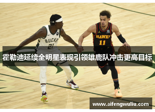 霍勒迪延续全明星表现引领雄鹿队冲击更高目标